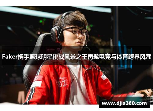 Faker携手篮球明星挑战风暴之王再掀电竞与体育跨界风潮
